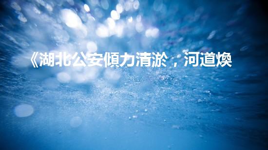 《湖北公安傾力清淤，河道煥然一新！》